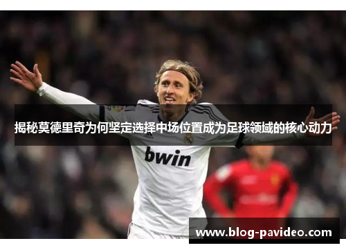 揭秘莫德里奇为何坚定选择中场位置成为足球领域的核心动力