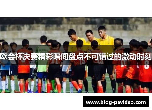 欧会杯决赛精彩瞬间盘点不可错过的激动时刻 欧会杯决赛精彩瞬间盘点不可错过的激动时刻