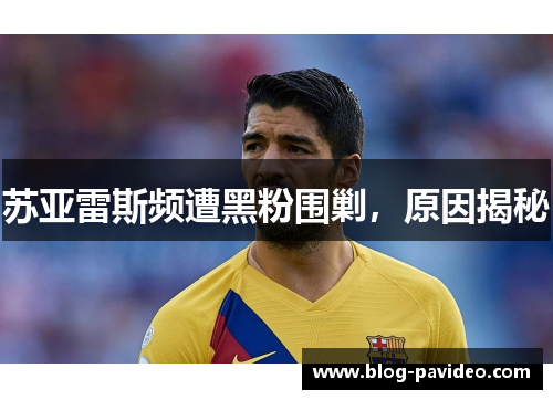苏亚雷斯频遭黑粉围剿,原因揭秘 苏亚雷斯频遭黑粉围剿,原因揭秘