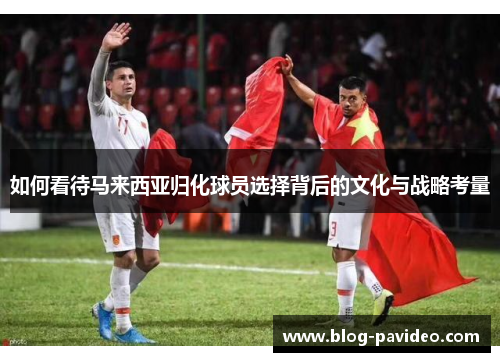 如何看待马来西亚归化球员选择背后的文化与战略考量 如何看待马来西亚归化球员选择背后的文化与战略考量