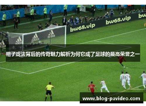 帽子戏法背后的传奇魅力解析为何它成了足球的最高荣誉之一