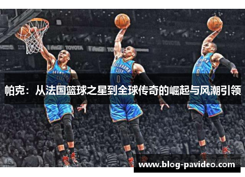 帕克：从法国篮球之星到全球传奇的崛起与风潮引领