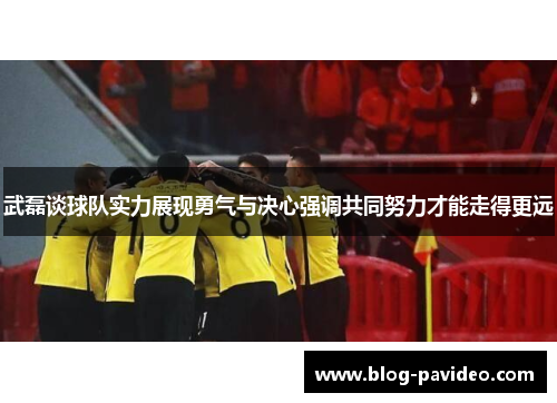 武磊谈球队实力展现勇气与决心强调共同努力才能走得更远