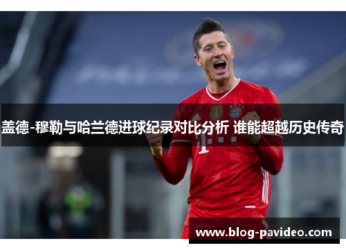 盖德-穆勒与哈兰德进球纪录对比分析 谁能超越历史传奇 盖德-穆勒与哈兰德进球纪录对比分析 谁能超越历史传奇
