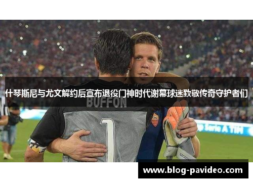 什琴斯尼与尤文解约后宣布退役门神时代谢幕球迷致敬传奇守护者们