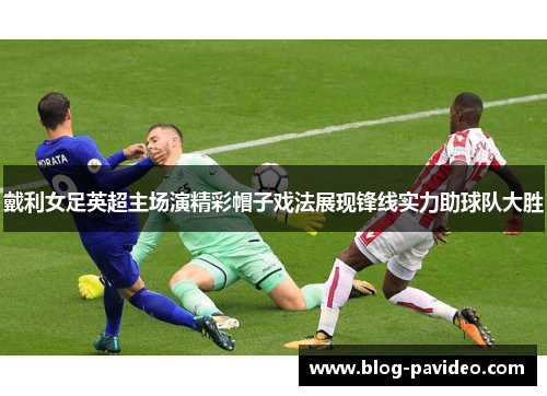 戴利女足英超主场演精彩帽子戏法展现锋线实力助球队大胜 戴利女足英超主场演精彩帽子戏法展现锋线实力助球队大胜