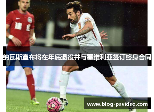 纳瓦斯宣布将在年底退役并与塞维利亚签订终身合同 纳瓦斯宣布将在年底退役并与塞维利亚签订终身合同