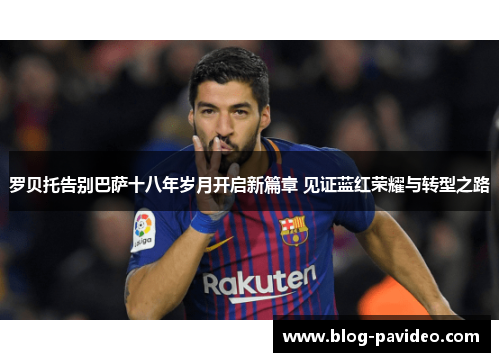 罗贝托告别巴萨十八年岁月开启新篇章 见证蓝红荣耀与转型之路 罗贝托告别巴萨十八年岁月开启新篇章 见证蓝红荣耀与转型之路