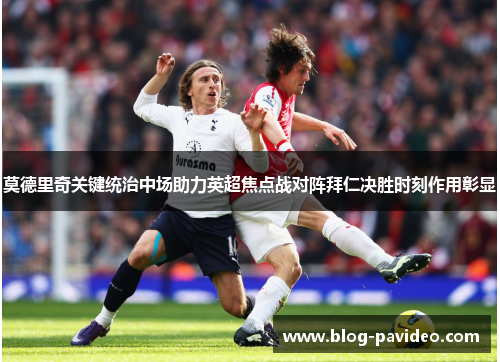 莫德里奇关键统治中场助力英超焦点战对阵拜仁决胜时刻作用彰显