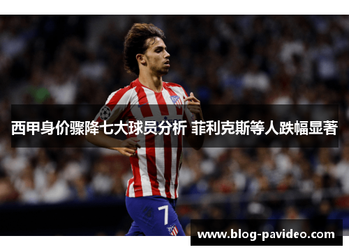 西甲身价骤降七大球员分析 菲利克斯等人跌幅显著 西甲身价骤降七大球员分析 菲利克斯等人跌幅显著