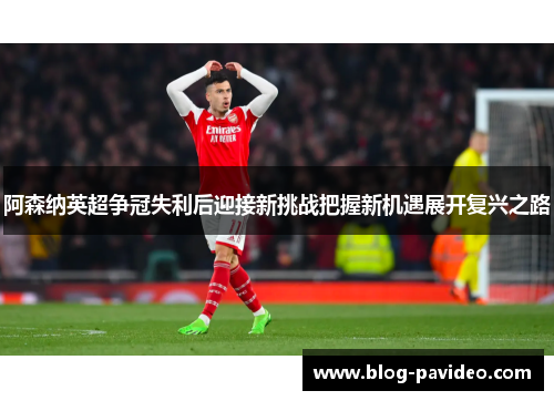 阿森纳英超争冠失利后迎接新挑战把握新机遇展开复兴之路